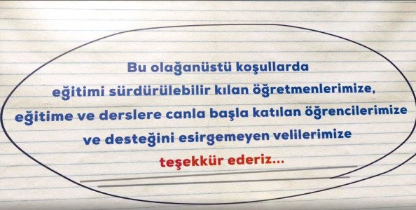 BU OLAĞANÜSTÜ KOŞULLARDA EĞİTİMİ SÜRDÜREBİLİR KILAN ÖĞRETMENLERİMİZE VE ÇALIŞANLARIMIZA, EĞİTİME VE DERSLERE CANLA BAŞLA KATILAN ÖĞRENCİLERİMİZE VE DESTEĞİNİ ESİRGEMEYEN VELİLERİMİZE TEŞEKKÜR EDERİZ.